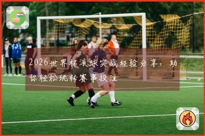 2026世界杯滚球实战经验分享，助你轻松玩转赛事投注